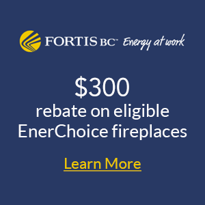 Fortis BC $300 Rebate on eligible EnerChoice Fireplaces